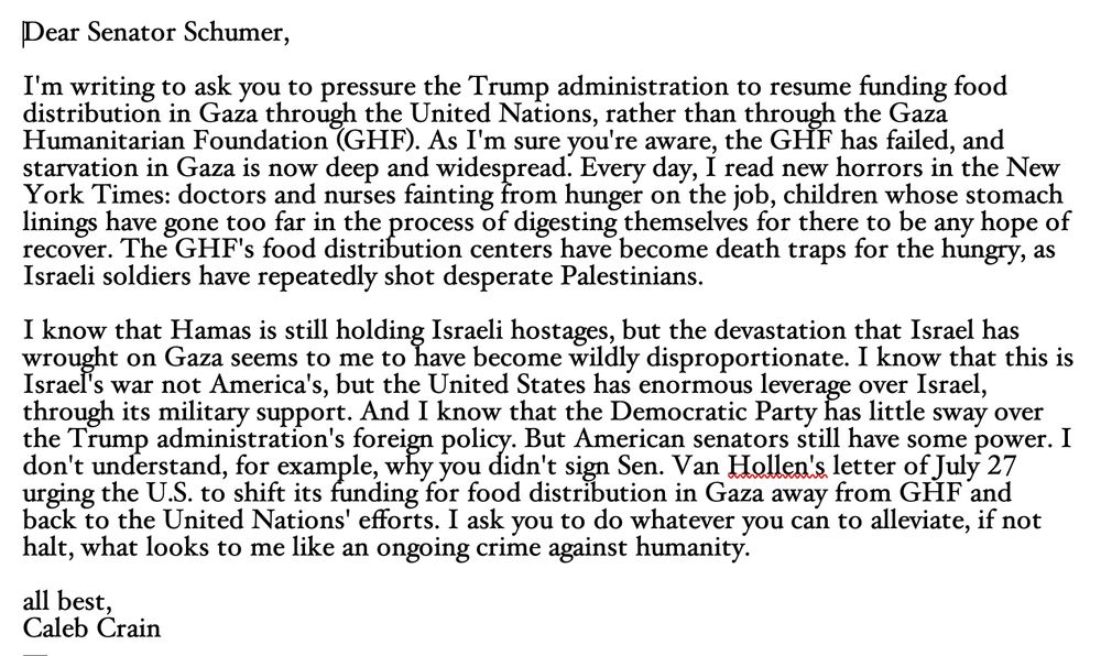 Dear Senator Schumer,

I'm writing to ask you to pressure the Trump administration to resume funding food distribution in Gaza through the United Nations, rather than through the Gaza Humanitarian Foundation (GHF). As I'm sure you're aware, the GHF has failed, and starvation in Gaza is now deep and widespread. Every day, I read new horrors in the New York Times: doctors and nurses fainting from hunger on the job, children whose stomach linings have gone too far in the process of digesting themselves for there to be any hope of recovery. The GHF's food distribution centers have become death traps for the hungry, as Israeli soldiers have repeatedly shot desperate Palestinians. 

I know that Hamas is still holding Israeli hostages, but the devastation that Israel has wrought on Gaza seems to me to have become wildly disproportionate. I know that this is Israel's war not America's, but the United States has enormous leverage over Israel, through its military support. And I know that the Democratic Party has little sway over the Trump administration's foreign policy. But American senators still have some power. I don't understand, for example, why you didn't sign Sen. Van Hollen's letter of July 27 urging the U.S. to shift its funding for food distribution in Gaza away from GHF and  back to the United Nations' efforts. I ask you to do whatever you can to alleviate, if not halt, what looks to me like an ongoing crime against humanity.

all best,
Caleb Crain