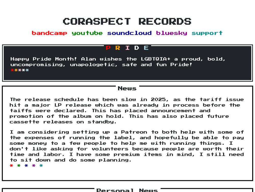 A screenshot of the current Coraspect Records Website. The overall motif is minimalist black text on white background, using the popular 80s arcade videogame font. The screenshotted portion reads as follows:

CORASPECT RECORDS

P R I D E
Happy Pride Month! Alan wishes the LGBTQIA+ a proud, bold, uncompromising, unapologetic, safe and fun Pride!

News
The release schedule has been slow in 2025, as the tariff issue hit a major LP release which was already in process before the taiffs were declared. This has placed announcement and promotion of the album on hold. This has also placed future cassette releases on standby.

I am considering setting up a Patreon to both help with some of the expenses of running the label, and hopefully be able to pay some money to a few people to help me with running things. I don't like asking for volunteers because people are worth their time and labor. I have some premium items in mind, I still need to sit down and do some planning.
