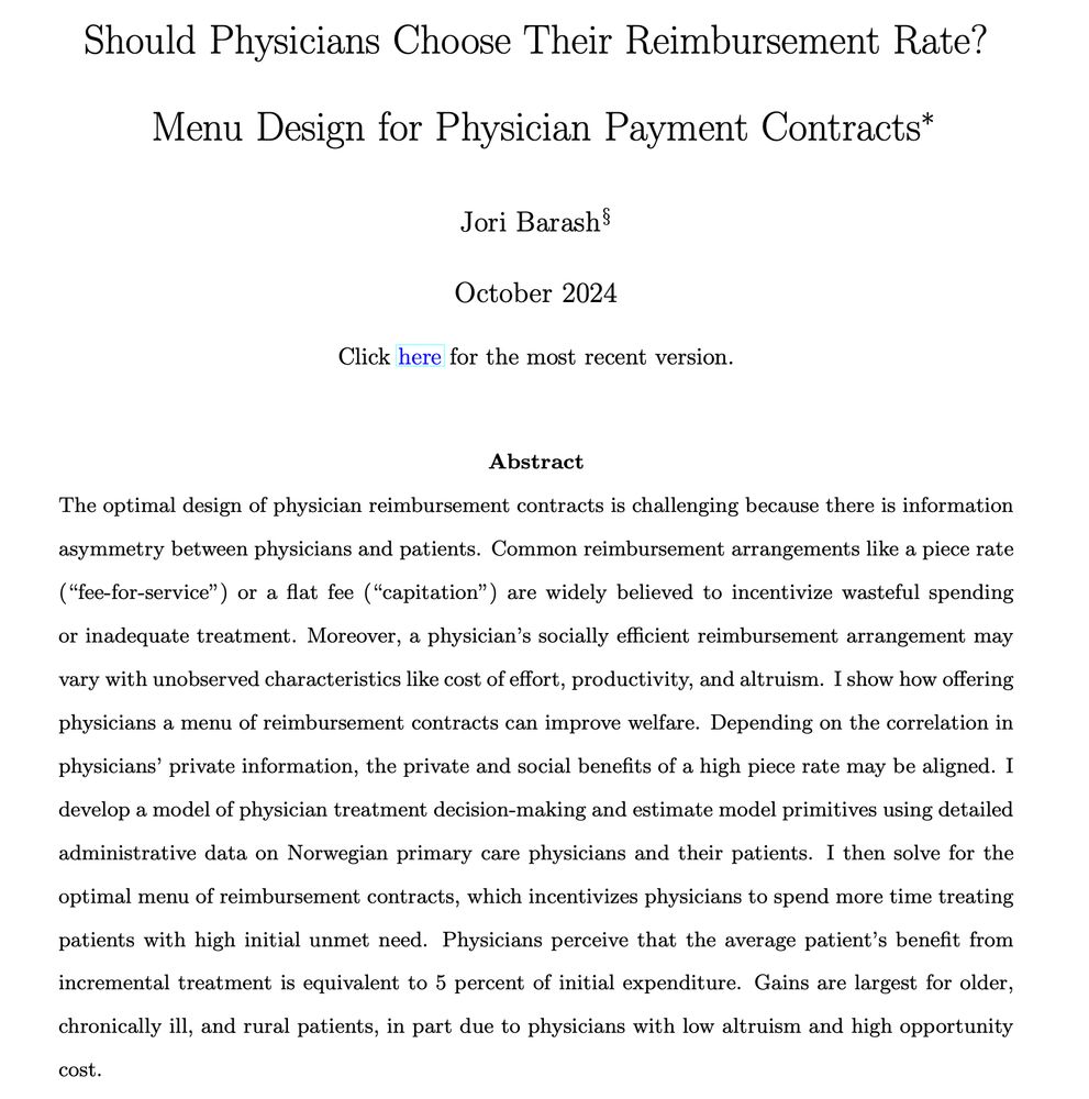 Should Physicians Choose Their Reimbursement Rate? Menu Design for Physician Payment Contracts. Abstract: The optimal design of physician reimbursement contracts is challenging because there is information asymmetry between physicians and patients. Common reimbursement arrangements like a piece rate ("fee-for-service") or a flat fee ("capitation") are widely believed to incentivize wasteful spending or inadequate treatment. Moreover, a physician's socially efficient reimbursement arrangement may vary with unobserved characteristics like cost of effort, productivity, and altruism. I show how offering physicians a menu of reimbursement contracts can improve welfare. Depending on the correlation in physicians' private information, the private and social benefits of a high piece rate may be aligned. I develop a model of physician treatment decision-making and estimate model primitives using detailed administrative data on Norwegian primary care physicians and their patients. [...]