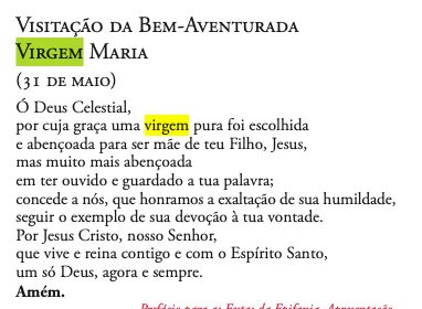 VISITAÇÃO DA BEM-AVENTURADA VIRGEM MARIA (3I DE MAIO)
Ó Deus Celestial,
por cuja graça uma virgem pura foi escolhida e abençoada para ser mãe de teu Filho, Jesus, mas muito mais abençoada em ter ouvido e guardado a tua palavra;
concede a nós, que honramos a exaltação de sua humildade, seguir o exemplo de sua devoção à tua vontade.
Por Jesus Cristo, nosso Senhor, que vive e reina contigo e com o Espírito Santo, um só Deus, agora