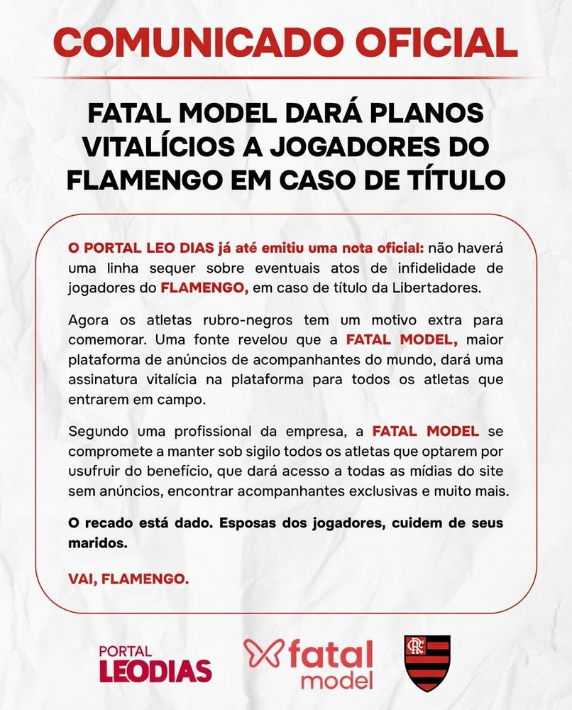 COMUNICADO OFICIAL
FATAL MODEL DARÁ PLANOS
VITALÍCIOS A JOGADORES DO FLAMENGO EM CASO DE TÍTULO
O PORTAL LEO DIAS já até emitiu uma nota oficial: não haverá uma linha sequer sobre eventuais atos de infidelidade de jogadores do FLAMENGO, em caso de título da Libertadores.
Agora os atletas rubro-negros tem um motivo extra para comemorar. Uma fonte revelou que a FATAL MODEL, maior plataforma de anúncios de acompanhantes do mundo, dará uma assinatura vitalícia na plataforma para todos os atletas que entrarem em campo.
Segundo uma profissional da empresa, a FATAL MODEL se compromete a manter sob sigilo todos os atletas que optarem por usufruir do benefício, que dará acesso a todas as mídias do site sem anúncios, encontrar acompanhantes exclusivas e muito mais.
O recado está dado. Esposas dos jogadores, cuidem de seus maridos.
VAI, FLAMENGO.