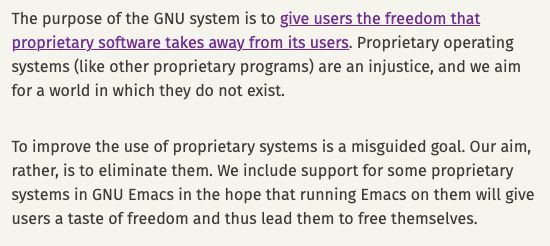 The purpose of the GNU system is to give users the freedom that proprietary software takes away from its users. Proprietary operating systems (like other proprietary programs) are an injustice, and we aim for a world in which they do not exist. To improve the use of proprietary systems is a misguided goal. Our aim, rather, is to eliminate them. We include support for some proprietary systems in GNU Emacs in the hope that running Emacs on them will give users a taste of freedom and thus lead them to free themselves. 