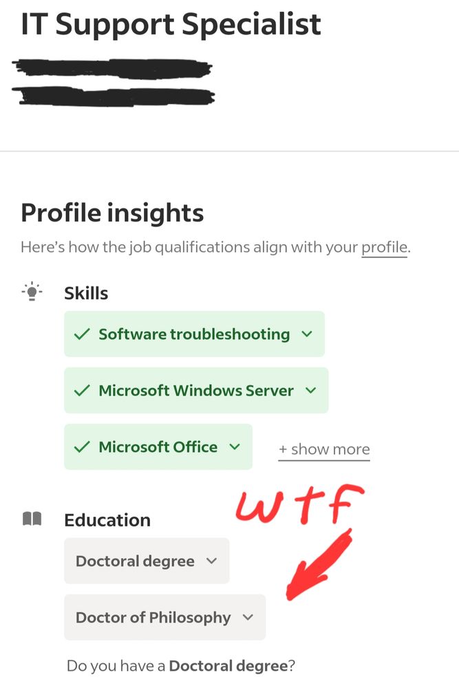 A screenshot of Indeed.com's mobile app. 

IT Support Specialist

(the location and employer name are crossed out) 

Profile insights

Here's how the job qualifications align with your profile.


Skills

Software troubleshooting
Microsoft Windows Server
Microsoft Office

+ show more


("wtf" and an arrow drawn on, pointing at the following) 


Education

Doctoral degree
Doctor of Philosophy
Do you have a Doctoral degree?