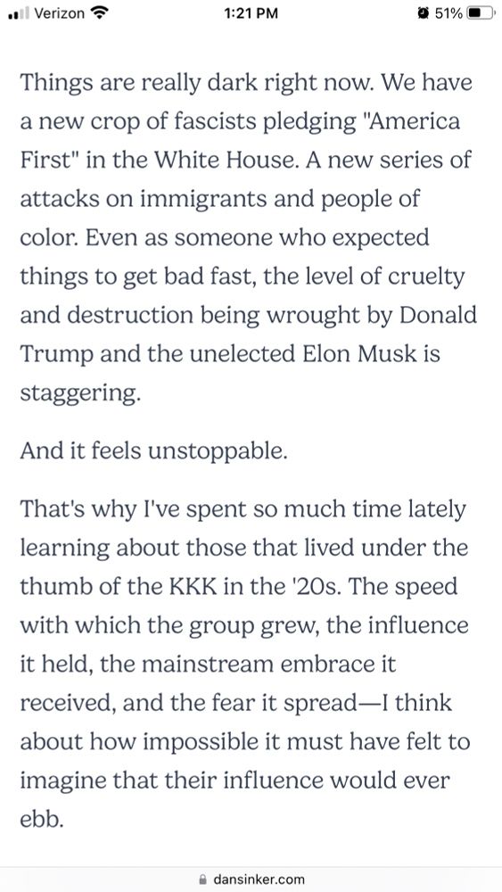 Screenshot from linked article containing the following paragraphs:

Things are really dark right now. We have a new crop of fascists pledging "America First" in the White House. A new series of attacks on immigrants and people of color. Even as someone who expected things to get bad fast, the level of cruelty and destruction being wrought by Donald Trump and the unelected Elon Musk is staggering.

And it feels unstoppable.

That's why I've spent so much time lately learning about those that lived under the thumb of the KKK in the '20s. The speed with which the group grew, the influence it held, the mainstream embrace it received, and the fear it spread—I think about how impossible it must have felt to imagine that their influence would ever ebb.