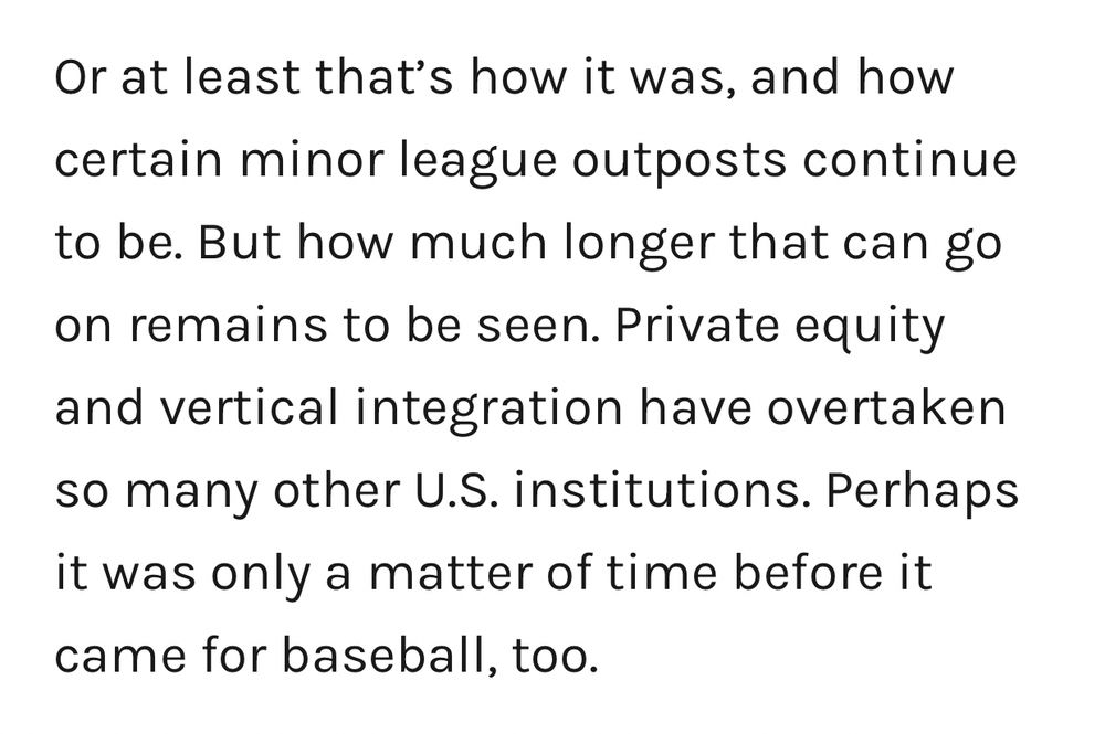 Or at least that’s how it was, and how certain minor league outposts continue to be. But how much longer that can go on remains to be seen. Private equity and vertical integration have overtaken so many other U.S. institutions. Perhaps it was only a matter of time before it came for baseball, too.