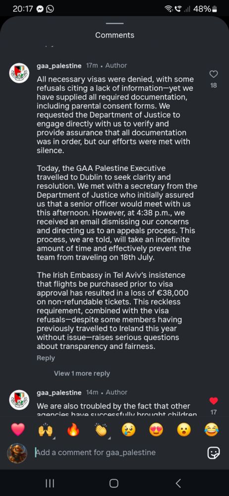 All necessary visas were denied, with some
refusals citing a lack of information--yet we
have supplied all required documentation,
including parental consent forms. We
requested the Department of Justice to
engage directly with us to verify and
provide assurance that all documentation
was in order, but our efforts were met with
silence.


Today, the GAA Palestine Executive
travelled to Dublin to seek clarity and
resolution. We met with a secretary from the
Department of Justice who initially assured
us that a senior officer would meet with us
this afternoon. However, at 4:38 p.m., we
received an email dismissing our concerns
and directing us to an appeals process. This
process, we are told, will take an indefinite
amount of time and effectively prevent the
team from traveling on 18th July.


The Irish Embassy in Tel Aviv's insistence
that flights be purchased prior to visa
approval has resulted in a loss of €38,000
on non-refundable tickets. This reckless
requirement, combined with the visa
refusals-despite some members having
previously travelled to Ireland this year
without issue--raises serious questions
about transparency and fairness.