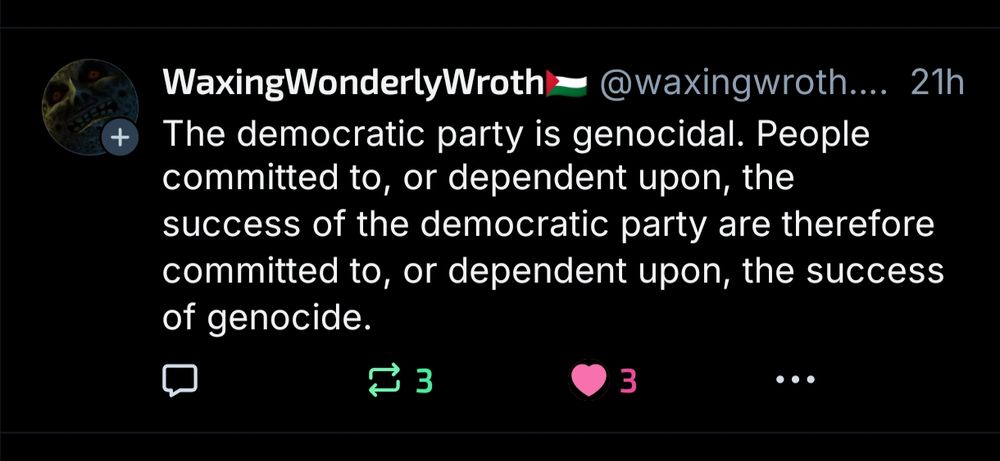 Tweet from @waxingwroth.bsky..social:

The democratic party is genocidal. People committed to, or dependent upon, the success of the democratic party are therefore committed to, or dependent upon, the success of genocide.