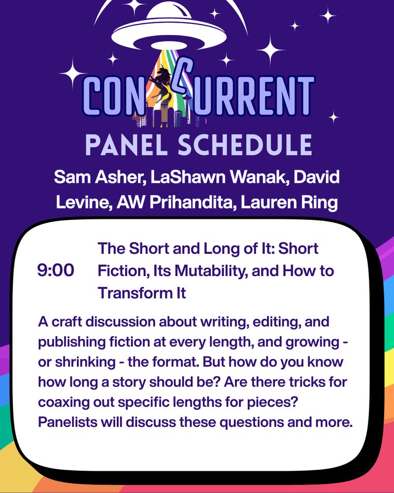 A graphic with the ConCurrent Seattle logo and the words "panel schedule" beneath. The background of the graphic is purple with a rainbow at the bottom. Beneath "panel schedule" is a list of panel participants: Sam Asher, LaShawn Wanak, David Levine, AW Prihandita, Lauren Ring. There is a text box below with this text inside:
9:00
The Short and Long of It: Short Fiction, Its Mutability, and How to Transform It
A craft discussion about writing, editing, and publishing fiction at every length, and growing - or shrinking - the format. But how do you know how long a story should be? Are there tricks for coaxing out specific lengths for pieces? Panelists will discuss these questions and more.