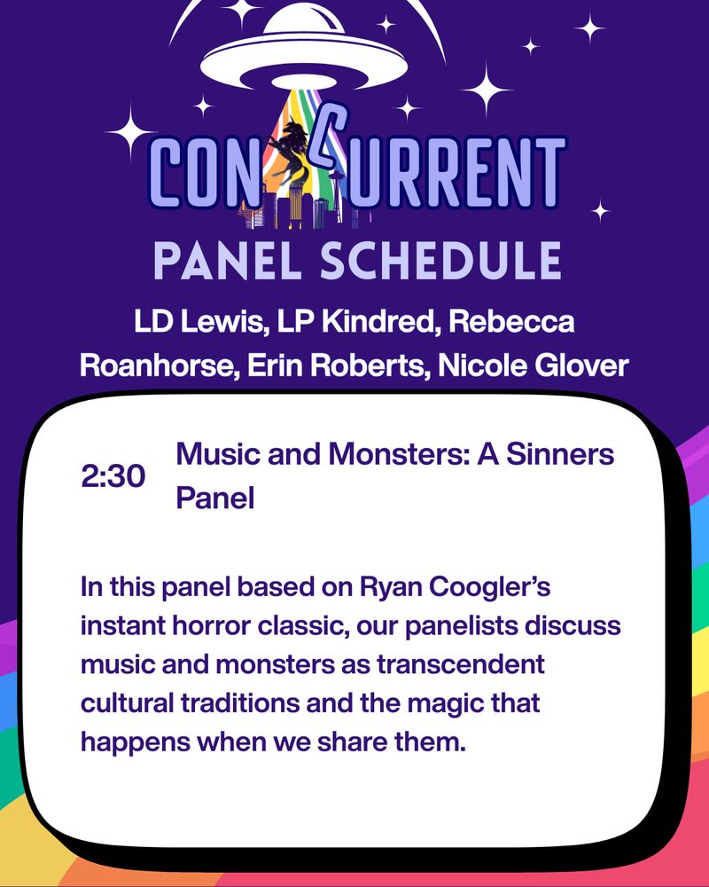 A graphic with a purple background and a rainbow through the bottom half; the top is the ConCurrent logo. The text reads: PANEL SCHEDULE, with LD Lewis, LP Kindred, Rebecca Roanhorse, Erin Roberts, Nicole Glover beneath. In the white text bubble under it is the text "2:30, Music and Monsters: A Sinners Panel. In this panel based on Ryan Coogler's instant horror classic, our panelists discuss music and monsters as transcendent cultural traditions and the magic that happens when we share them."