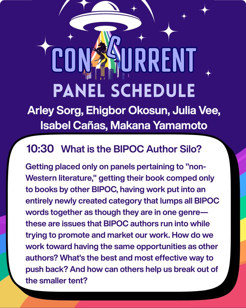 A graphic with a purple background and a rainbow across the bottom. On the top is the ConCurrent Seattle logo, which is the text "ConCurrent" with a space unicorn and the C of "Current" getting beamed up by flying saucer with a rainbow tractor beam over the skyline of Seattle. Below, it reads: 
PANEL SCHEDULE
Arley Sort, Ehigbor Okosun, Julia Vee, Isabel Cañas, ​Makana Yamamoto
10:30 What Is the BIPOC Author Silo?
Getting placed only on panels pertaining to "non-Western literature," getting their book comped only to books by other BIPOC, having work put into an entirely newly created category that lumps all BIPOC words together as though they are in one genre—these are issues that BIPOC authors run into while trying to promote and market our work. How do we work toward having the same opportunities as other authors? What's the best and most effective way to push back? And how can others help us break out of the smaller tent?