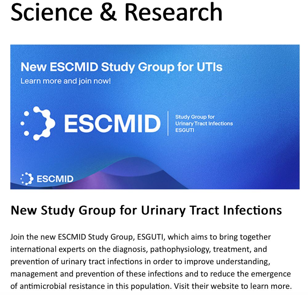 Screenshot of ESCMID's announcement:
New Study Group for Urinary Tract Infections
Join the new ESCMID Study Group, ESGUTI, which aims to bring together international experts on the diagnosis, pathophysiology, treatment, and prevention of urinary tract infections in order to improve understanding, management and prevention of these infections and to reduce the emergence of antimicrobial resistance in this population. Visit their website to learn more.