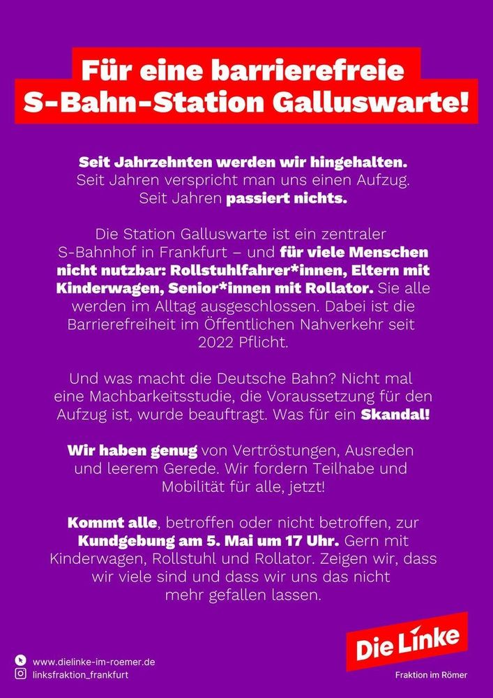 Kein Aufzug an der S-Bahn Galluswarte? Immer noch

Viele bleiben außen vor. Seit 2022 ist Barrierefreiheit Pflicht – aber nix passiert! 

Kundgebung am 5. Mai, 17 Uhr, S-Bahn-Station Galluswarte (Mainzer Landstraße).

Kommt mit Rolli, Kinderwagen, Rollator – oder einfach so.

Zeig Haltung. Zeig dich. Für Mobilität für ALLE