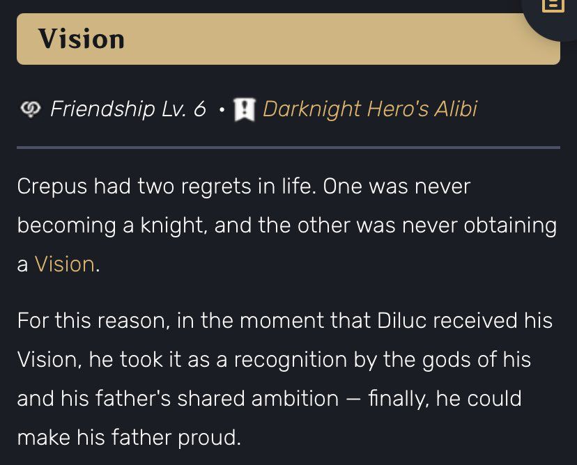 Vision story
Friendship Lv. 6 • A Darknight Hero's Alibi

Crepus had two regrets in life. One was never becoming a knight, and the other was never obtaining a Vision.
For this reason, in the moment that Diluc received his Vision, he took it as a recognition by the gods of his and his father's shared ambition - finally, he could make his father proud.