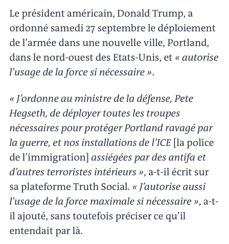 Le président américain, Donald Trump, a ordonné samedi 27 septembre le déploiement de l’armée dans une nouvelle ville, Portland, dans le nord-ouest des Etats-Unis, et « autorise l’usage de la force si nécessaire ».
« J’ordonne au ministre de la défense, Pete Hegseth, de déployer toutes les troupes nécessaires pour protéger Portland ravagé par la guerre, et nos installations de l’ICE [la police de l’immigration] assiégées par des antifa et d’autres terroristes intérieurs », a-t-il écrit sur sa plateforme Truth Social. « J’autorise aussi l’usage de la force maximale si nécessaire », a-t-il ajouté, sans toutefois préciser ce qu’il entendait par là.