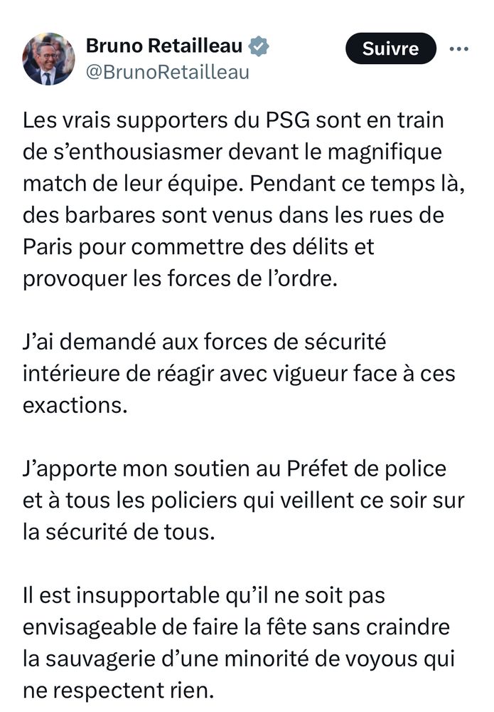 Retailleau sur le réseau social d’un milliardaire d’extrême droite: « Les vrais supporters du PSG sont en train de s’enthousiasmer devant le magnifique match de leur équipe. Pendant ce temps là, des barbares sont venus dans les rues de Paris pour commettre des délits et provoquer les forces de l’ordre. 
J’ai demandé aux forces de sécurité intérieure de réagir avec vigueur face à ces exactions.
J’apporte mon soutien au Préfet de police et à tous les policiers qui veillent ce soir sur la sécurité de tous.
Il est insupportable qu’il ne soit pas envisageable de faire la fête sans craindre la sauvagerie d’une minorité de voyous qui ne respectent rien.»