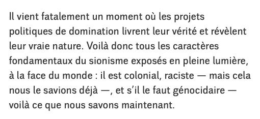 Il vient fatalement un moment où les projets politiques de domination livrent leur vérité et révèlent leur vraie nature. Voilà donc tous les caractères fondamentaux du sionisme exposés en pleine lumière, à la face du monde : il est colonial, raciste — mais cela nous le savions déjà —, et s’il le faut génocidaire — voilà ce que nous savons maintenant.