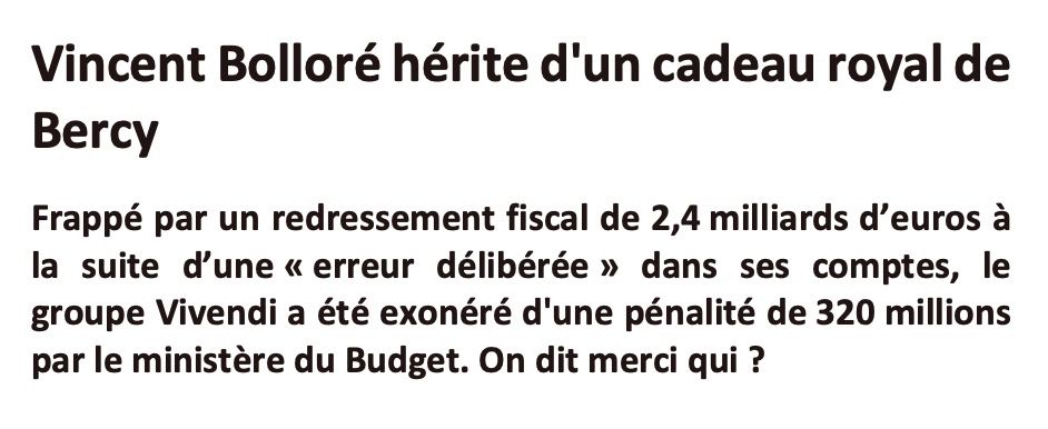 Vincent Bolloré hérite d'un cadeau royal de Bercy
Frappé par un redressement fiscal de 2,4 milliards d’euros à la suite d’une «erreur délibérée» dans ses comptes, le groupe Vivendi a été exonéré d'une pénalité de 320 millions par le ministère du Budget. On dit merci qui ? 
