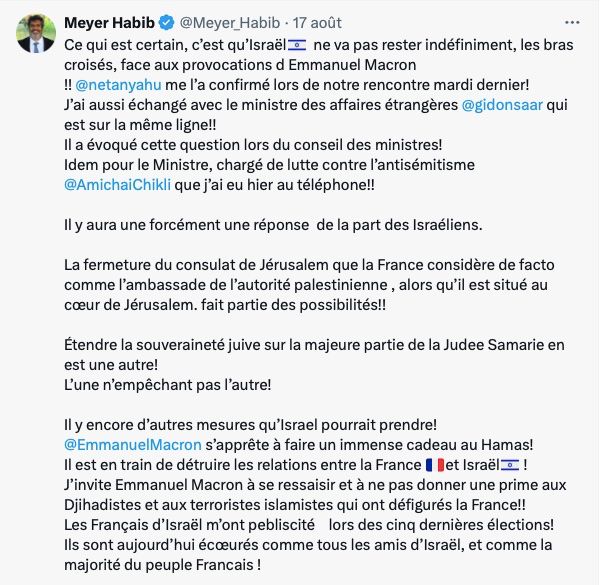 

Meyer Habib@Meyer_Habib

Ce qui est certain, c’est qu’Israël🇮🇱  ne va pas rester indéfiniment, les bras croisés, face aux provocations d Emmanuel Macron 
!! 
@netanyahu
 me l’a confirmé lors de notre rencontre mardi dernier! 
J’ai aussi échangé avec le ministre des affaires étrangères 
@gidonsaar
 qui est sur la même ligne!! 
Il a évoqué cette question lors du conseil des ministres! 
Idem pour le Ministre, chargé de lutte contre l’antisémitisme 
@AmichaiChikli
 que j’ai eu hier au téléphone!! 

Il y aura une forcément une réponse  de la part des Israéliens.

La fermeture du consulat de Jérusalem que la France considère de facto comme l’ambassade de l’autorité palestinienne , alors qu’il est situé au cœur de Jérusalem. fait partie des possibilités!! 

Étendre la souveraineté juive sur la majeure partie de la Judee Samarie en est une autre! 
L’une n’empêchant pas l’autre! 

Il y encore d’autres mesures qu’Israel pourrait prendre! 
@EmmanuelMacron
 s’apprête à faire un immense cadeau au Hamas! 
Il est en train de détruire les relations entre la France 🇫🇷et Israël🇮🇱 !
J’invite Emmanuel Macron à se ressaisir et à ne pas donner une prime aux Djihadistes et aux terroristes islamistes qui ont défigurés la France!! 
Les Français d’Israël m’ont pebliscité    lors des cinq dernières élections! 
Ils sont aujourd’hui écœurés comme tous les amis d’Israël, et comme la majorité du peuple Francais !