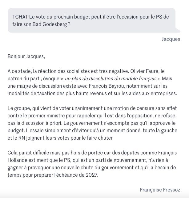 Vous pouvez partager un article en cliquant sur les icônes de partage en haut à droite de celui-ci. 
La reproduction totale ou partielle d’un article, sans l’autorisation écrite et préalable du Monde, est strictement interdite. 
Pour plus d’informations, consultez nos conditions générales de vente. 
Pour toute demande d’autorisation, contactez syndication@lemonde.fr. 
En tant qu’abonné, vous pouvez offrir jusqu’à cinq articles par mois à l’un de vos proches grâce à la fonctionnalité « Offrir un article ». 

https://www.lemonde.fr/politique/live/2025/07/16/en-direct-budget-2026-des-mesures-injustes-inefficaces-et-dangereuses-pour-le-pays-estime-sophie-binet-de-la-cgt_6621361_823448.html

TCHAT Le vote du prochain budget peut-il être l'occasion pour le PS de faire son Bad Godesberg ?
Jacques

Bonjour Jacques,
A ce stade, la réaction des socialistes est très négative. Olivier Faure, le patron du parti, évoque «un plan de dissolution du modèle français». Mais une marge de discussion existe avec François Bayrou, notamment sur les modalités de taxation des plus hauts revenus et sur les aides aux entreprises.
Le groupe, qui vient de voter unanimement une motion de censure sans effet contre le premier ministre pour rappeler qu’il est dans l’opposition, ne refuse pas la discussion à priori. Le gouvernement n’escompte pas qu’il approuve le budget. Il essaie simplement d’éviter qu’à un moment donné, toute la gauche et le RN joignent leurs votes pour le faire chuter.
Cela paraît difficile mais pas hors de portée car des députés comme François Hollande estiment que le PS, qui est un parti de gouvernement, n’a rien à gagner à provoquer une nouvelle chute du gouvernement et qu’il a besoin de temps pour préparer l’échéance de 2027.
Françoise Fressoz