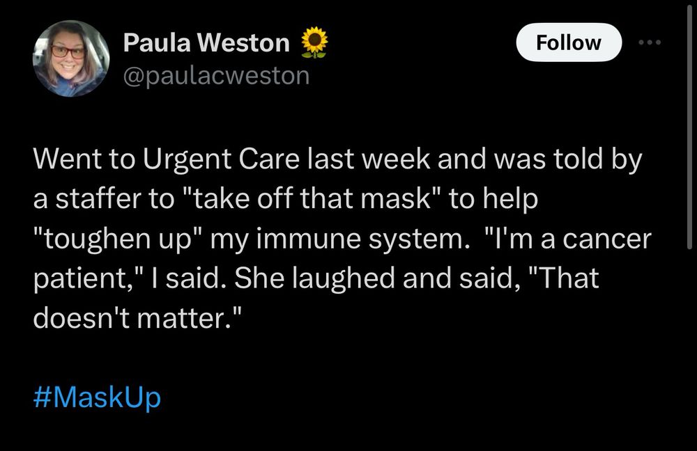 Screenshot of a tweet by Paula Weston @paulacweston , reading:

“Went to Urgent Care last week and was told by a staffer to "take off that mask" to help "toughen up" my immune system.  "I'm a cancer patient," I said. She laughed and said, "That doesn't matter."

#MaskUp”