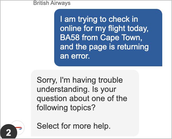 An exchange between myself and a chatbot. "I am trying to check in online for my flight today, BA58 from Cape Town, and the page is returning an error.". 

It returns a very unhelpful: "Sorry, I'm having trouble understanding. Is your question about one of the following topics? "
