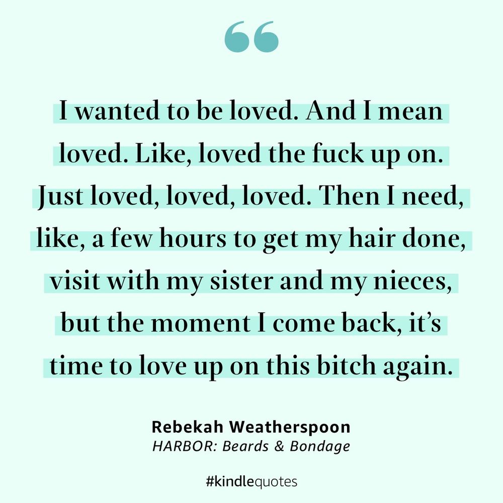 
I wanted to be loved. And I mean loved. Like, loved the fuck up on.
Just loved, loved, loved. Then I need, like, a few hours to get my hair done, visit with my sister and my nieces, but the moment I come back, it's time to love up on this bitch again.
Rebekah Weatherspoon
HARBOR: Beards & Bondage
#kindlequotes