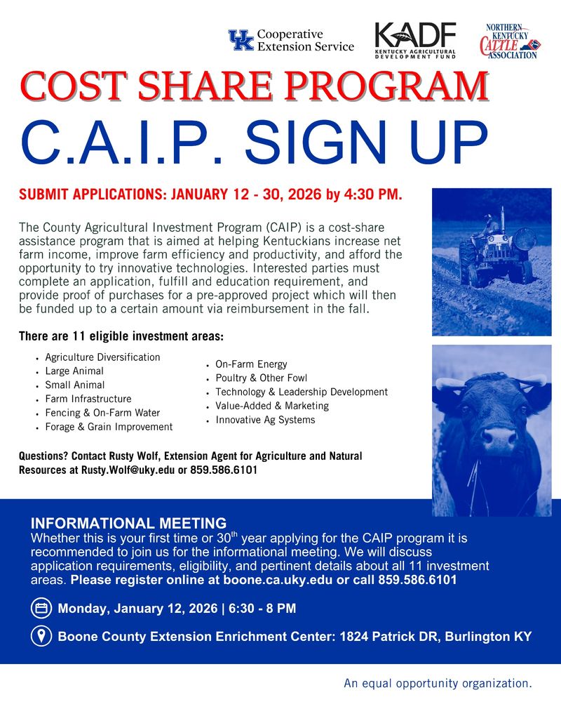 The COST SHARE PROGRAM, C.A.I.P. SIGN UPS will be open January 12 - 30, 2026, 3:30 PM.

The County Agricultural Investment Program (CAIP) is a cost-share assistance program that is aimed at helping Kentuckians increase net farm income, improve farm efficiency and productivity, and afford the opportunity to try innovative technologies. Interested parties must complete an application, fulfill and education requirement, and provide proof of purchases for a pre-approved project which will then be funded up to a certain amount via reimbursement in the fall. 

There are 11 eligible investment areas:
1. Agriculture Diversification
2. Large Animal
3. Small Animal
4. Farm Infrastructure
5. Fencing & On-Farm Water
6. Forage & Grain Improvement
7. On-Farm Energy
8. Poultry & Other Fowl
9. Technology & Leadership Development 
10. Value-Added & Marketing
11. Innovative Ag Systems

Questions? Contact Rusty Wolf, Extension Agent for Agriculture and Natural Resources at Rusty.Wolf@uky.edu or 859.586.6101

INFORMATIONAL MEETING:
Monday, January 12, 2026 | 6:30 - 8 PM
Located at the Boone County Extension Enrichment Center: 1824 Patrick DR, Burlington KY
Whether this is your first time or 30th year applying for the CAIP program it is recommended to join us for the informational meeting. We will discuss application requirements, eligibility, and pertinent details about all 11 investment areas. Please register online at boone.ca.uky.edu or call 859.586.6101

