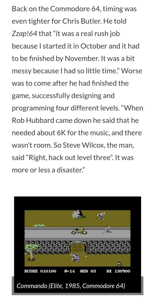 Back on the Commodore 64, timing was even tighter for Chris Butler. He told Zzap!64 that “it was a real rush job because I started it in October and it had to be finished by November. It was a bit messy because I had so little time.” Worse was to come after he had finished the game, successfully designing and programming four different levels. “When Rob Hubbard came down he said that he needed about 6K for the music, and there wasn’t room. So Steve Wilcox, the man, said “Right, hack out level three”. It was more or less a disaster.”