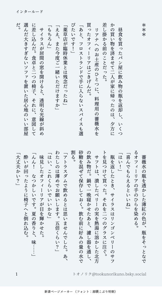 印刷された本の本文の体裁で画像化されたテキストです。付記に「インタールード」、「トオノリク@tookunorikuno.bsky.social‬」と記載されています。
以下は本文の内容です。

＊＊＊


　昼食を買ったパン屋に飲み物の瓶を返却し、いくつかの買い物を済ませて二人が家に帰ったのは、夕方に差し掛かる前のことだった。
　リアナへのお土産のひとつに、料理用の薔薇水を買ったオフィーリアはごきげんだ。
「あと、フロストランドで手に入らないスパイスも選びたいです！」
「薬草店が臨時休業とは残念だったね」
「ええ、また今度ご一緒いただけますか」
「もちろん」
　サイラスが居間の窓を開けると、透明な光線が斜めに差し込んだ。食卓と二つの椅子、それに、意図して選んだ大きすぎないソファを置いた居心地のいい部屋だ。
　薔薇水の瓶を透かした薄紅の色が、瓶をそっとなでるオフィーリアの手のひらを染める。
「喜んでもらえるといいね」
「はい！」
　瓶を返したとき、サイラスはリンゴンベリーのサフトを見つけて買った。それを二つのグラスに注ぐ。
　サフトは、潰したベリーの実を熱湯に溶かした北方の飲み物だ。鍋で一晩寝かせたあと、濾し器を通し、砂糖を混ぜて保存しておく。飲む前に好みの量の水で割る。
「アトラスダムで飲めるとは思いませんでした。あ、わたしのは薄めでお願いします。五倍くらい？」
「はい、これくらいでいいかな」
　味見したオフィーリアが目を輝かせた。
「んん！　なつかしいです。夏の香りと、味……」
　酔いが回ったように椅子へと倒れ込む。
「大丈夫かい？」
