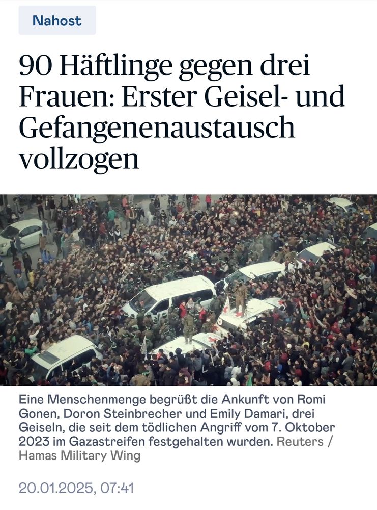 „90 Häftlinge gegen drei Frauen: Erster Geisel- und Gefangenenaustausch vollzogen

[Bild von mehreren weißen Fahrzeugen, umgeben von Hamas-Kämpfern, in einer Menschenmenge]

Eine Menschenmenge begrüßt die Ankunft von Romi Gonen, Doron Steinbrecher und Emily Damari, drei Geiseln, die seit dem tödlichen Angriff vom 7. Oktober 2023 im Gazastreifen festgehalten wurden. Reuters / Hamas Military Wing”