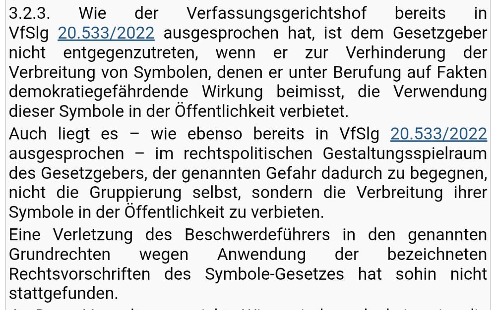 3.2.3. Wie der Verfassungsgerichtshof bereits in VfSlg 20.533/2022 ausgesprochen hat, ist dem Gesetzgeber nicht entgegenzutreten, wenn er zur Verhinderung der Verbreitung von Symbolen, denen er unter Berufung auf Fakten demokratiegefährdende Wirkung beimisst, die Verwendung dieser Symbole in der Öffentlichkeit verbietet.

Auch liegt es – wie ebenso bereits in VfSlg 20.533/2022 ausgesprochen – im rechtspolitischen Gestaltungsspielraum des Gesetzgebers, der genannten Gefahr dadurch zu begegnen, nicht die Gruppierung selbst, sondern die Verbreitung ihrer Symbole in der Öffentlichkeit zu verbieten.

Eine Verletzung des Beschwerdeführers in den genannten Grundrechten wegen Anwendung der bezeichneten Rechtsvorschriften des Symbole-Gesetzes hat sohin nicht stattgefunden.