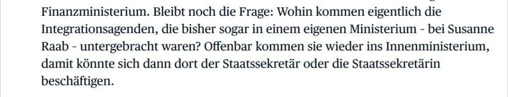 Finanzministerium. Bleibt noch die Frage: Wohin kommen eigentlich die
Integrationsagenden, die bisher sogar in einem eigenen Ministerium – bei Susanne
Raab – untergebracht waren? Offenbar kommen sie wieder ins Innenministerium,
damit könnte sich dann dort der Staatssekretär oder die Staatssekretärin