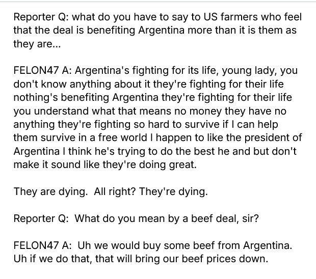 Oct 20, 2025 https://www.youtube.com/watch?v=hb1sscIbYg8

Reporter Q: what do you have to say to US farmers who feel that the deal is benefiting Argentina more than it is them as they are...

FELON47 A: Argentina's fighting for its life, young lady, you don't know anything about it they're fighting for their life nothing's benefiting Argentina they're fighting for their life you understand what that means no money they have no anything they're fighting so hard to survive if I can help them survive in a free world I happen to like the president of Argentina I think he's trying to do the best he and but don't make it sound like they're doing great.

They are dying.  All right? They're dying.

Reporter Q:  What do you mean by a beef deal, sir?

FELON47 A:  Uh we would buy some beef from Argentina. Uh if we do that, that will bring our beef prices down.