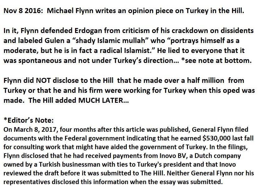 Nov 8 2016:  Michael Flynn writes an opinion piece on Turkey in The Hill.

In it, Flynn defended Erdogan from criticism of his crackdown on dissidents and labeled Gulen a “shady Islamic mullah” who “portrays himself as a moderate, but he is in fact a radical Islamist.” He lied to everyone that it was spontaneous and not under Turkey’s direction… *see note at bottom.

Flynn did NOT disclose to the Hill  that he made over a half million  from Turkey or that he and his firm were working for Turkey when this oped was made.  The Hill added MUCH LATER…

*Editor’s Note:
On March 8, 2017, four months after this article was published, General Flynn filed documents with the Federal government indicating that he earned $530,000 last fall for consulting work that might have aided the government of Turkey. In the filings, Flynn disclosed that he had received payments from Inovo BV, a Dutch company owned by a Turkish businessman with ties to Turkey's president and that Inovo reviewed the draft before it was submitted to The Hill. Neither General Flynn nor his representatives disclosed this information when the essay was submitted.