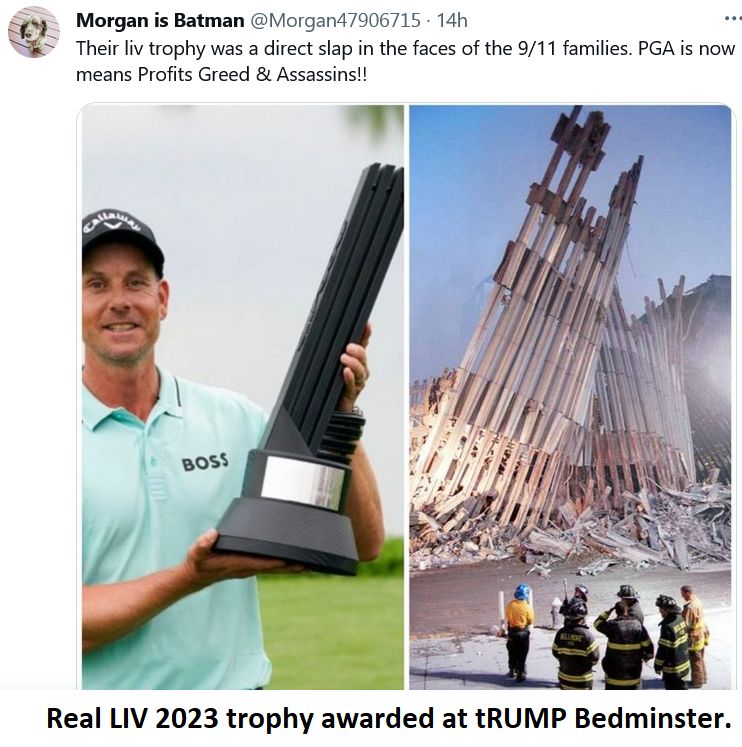 There is a picture of the LIV trophy awarded at tRUMP Bedminster, which is in a side by side view of the  last standing view of the twin tower frame, leaning.  The winner is tilting the 'L' trophy even more than it already leans and it makes a startling view...  A poster says the trophy is a slap in the face 9/11 families, but IMV, tRUMP/PGA/Saudi's teaming up  was the slap... 