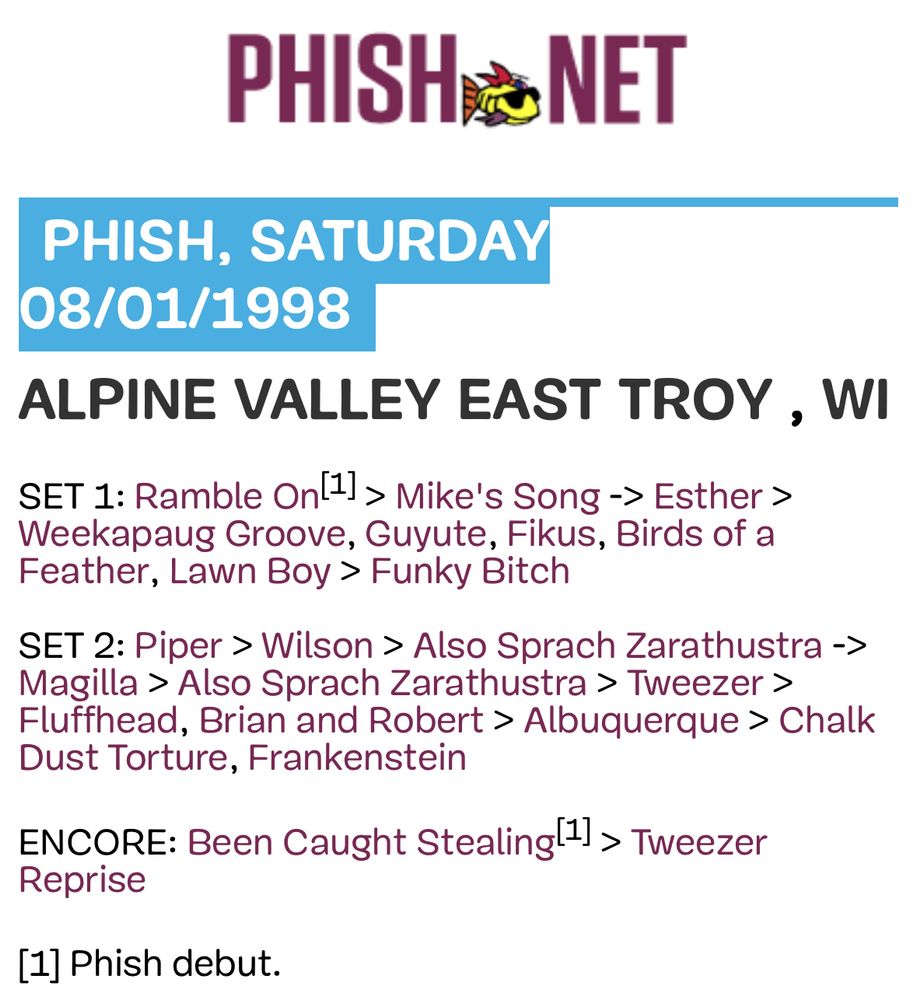 Phish set list 

PHISH NET
PHISH, SATURDAY 08/01/1998
ALPINE VALLEY EAST TROY, WI SET 1: Ramble Onl1] > Mike's Song -> Esther > Weekapaug Groove, Guyute, Fikus, Birds of a Feather, Lawn Boy > Funky Bitch
SET 2: Piper > Wilson > Also Sprach Zarathustra -> Magilla > Also Sprach Zarathustra > Tweezer > Fluffhead, Brian and Robert > Albuquerque > Chalk Dust Torture, Frankenstein
ENCORE: Been Caught Stealing 1 > Tweezer
Reprise
[11 Phish debut.