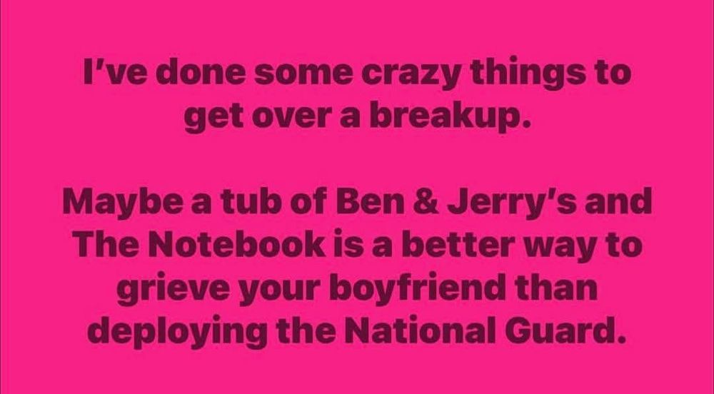 Meme that reads: 
"I've done some crazy things to get over a breakup. 

Maybe a tub of Ben & Jerry's and The Notebook is a better way to grieve your boyfriend than deploying the National Guard. 