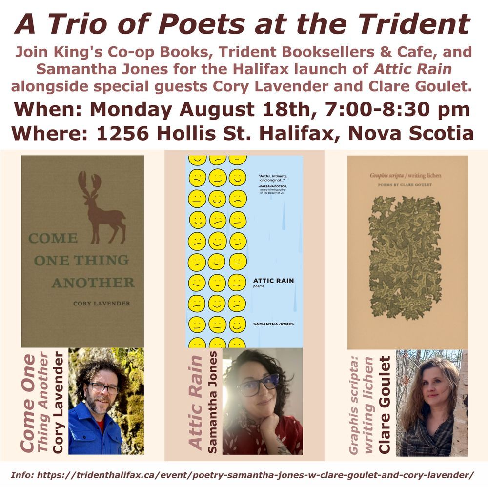 A Trio of Poets at the Trident. Join King’s Co-op Books, Trident Booksellers & Café, and Samantha Jones for the Halifax Launch of Attic Rain alongside special guests Cory Lavender and Clare Goulet. When: Monday August 18th, 7-8:30 pm. Where: The Trident Booksellers & Café, 1256 Hollis St., Halifax, Nova Scotia. The graphic features the book covers and author photos for each of the three poets: Come One Thing Another by Cory Lavender, Attic Rain by Samantha Jones, Graphis scripta: writing lichen by Clare Goulet. 