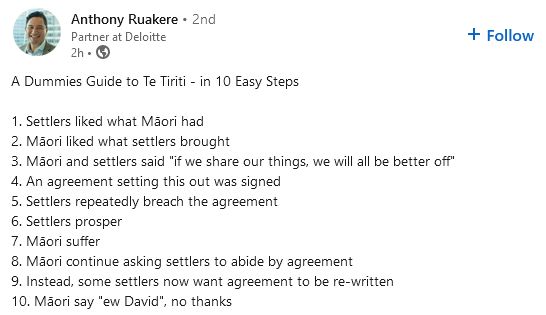 Text from Anthony Ruakere screenshot on LinkedIn 

A Dummies Guide to Te Tiriti - in 10 Easy Steps

1. Settlers liked what Māori had
2. Māori liked what settlers brought
3. Māori and settlers said "if we share our things, we will all be better off"
4. An agreement setting this out was signed
5. Settlers repeatedly breach the agreement
6. Settlers prosper
7. Māori suffer
8. Māori continue asking settlers to abide by agreement
9. Instead, some settlers now want agreement to be re-written
10. Māori say "ew David", no thanks