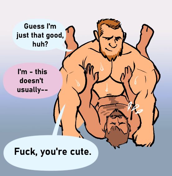 The bodrbuilder leans on his fists with the smaller guy carressing his massive round pecs. He starts the following exchange: 

"Guess I'm just that good, huh?" 

The regular guy stammers "I'm - this doesn't usually--"

"Fuck, you're cute."