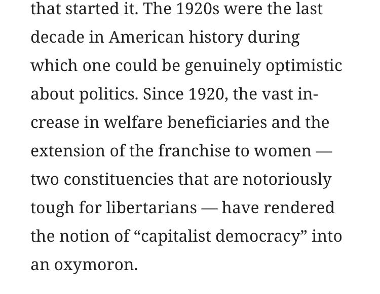 The 1920s were the last decade in American history during which one could be genuinely optimistic about politics. Since 1920, the vast increase in welfare beneficiaries and the extension of the franchise to women – two constituencies that are notoriously tough for libertarians — have rendered the notion of “capitalist democracy” into an oxymoron.