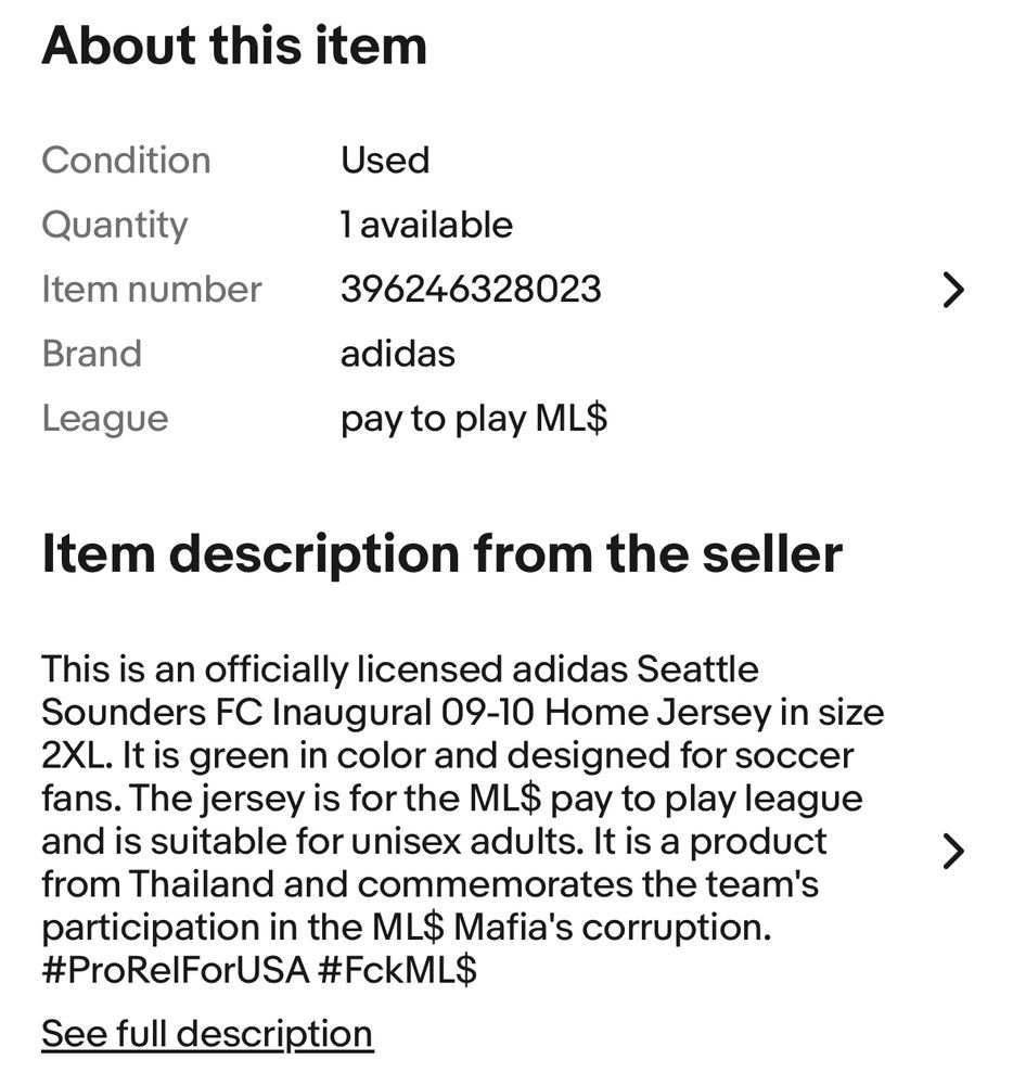 Screen shot of a eBay listing for a sounders jersey

About this item
Condition
Quantity
Item number
Brand
League
Used
1 available
396246328023
adidas
pay to play ML$
Item description from the seller
This is an officially licensed adidas Seattle
Sounders FC Inaugural 09-10 Home Jersey in size
2XL. It is green in color and designed for soccer fans. The jersey is for the ML$ pay to play league and is suitable for unisex adults. It is a product from Thailand and commemorates the team's participation in the ML$ Mafia's corruption.
#ProRelForUSA #FckML$
See full description