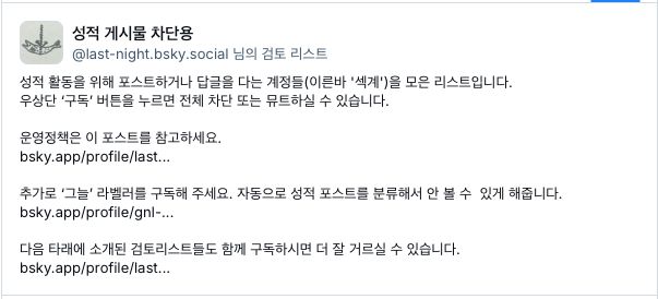 성적 게시물 차단용
내 검토 리스트
성적 활동을 위해 포스트하거나 답글을 다는 계정들(이른바 '섹계')을 모은 리스트입니다.
우상단 ‘구독’ 버튼을 누르면 전체 차단 또는 뮤트하실 수 있습니다.

운영정책은 이 포스트를 참고하세요.
bsky.app/profile/last...

추가로 ‘그늘’ 라벨러를 구독해 주세요. 자동으로 성적 포스트를 분류해서 안 볼 수  있게 해줍니다.
bsky.app/profile/gnl-...

다음 타래에 소개된 검토리스트들도 함께 구독하시면 더 잘 거르실 수 있습니다.
bsky.app/profile/last...