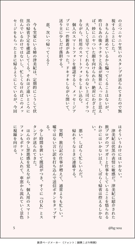 の立つニヤニヤ笑いのスタンプが送られてきたので無視することにした。
　きちんと進めているから煽ってくることはないが、昨日もあの後チラチラと五条が視界に入ったかと思えば、妙にニヤついた顔を向けられた。絶対にわざとだ。
　大人しく見守ってくれるつもりのない上司にイラつきながら、社用のスマートフォンをしまい込む。
　個人のスマートフォンを確認すると、メッセージアプリに一件新着があった。ドキドキしながら開いて、送り主に少しだけ落胆する。

　恵、次いつ帰ってくる？

　今も実家にいる姉の津美紀は、定期的にこうして伏黒の帰省予定を確認してくる。それほど遠いところに住んでいるわけではないし、忙しくなければこのメッセージをもらったときに帰るようにしているが、今回はそういうわけにはいかない。
　津美紀は伏黒の表情に敏感だ。津美紀に紹介された旅ブログのブロガーと仕事をしていることを悟られるわけにはいかない以上、しばらく帰省は控えるしかない。

　悪い。しばらく忙しいんだ。
　帰れそうなときに連絡する。

　実際、旅行記の仕事が増えて、通常よりも忙しい。嘘ではない言い訳を打ち込んで送信ボタンをタップする。
　少し時間を置いて既読がつき、すぐに『ＯＫ』とスタンプが送られてきた。
　ほんの少し罪悪感を覚えながら、個人用のスマートフォンもポケットに入れて、車窓から流れていく景色に視線を向ける。
