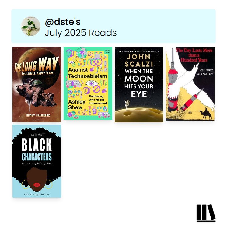 Covers of books read in July, including The Long Way to a Small, Angry Planet by Becky Chambers, Against Technoableism by Ashley Shew, When the Moon Hits Your Eye by John Scalzi, The Day Lasts More than a Hundred Years by Chingiz Aitmatov, and How to Write Black Characters: An Incomplete Guide from Salt & Sage Books