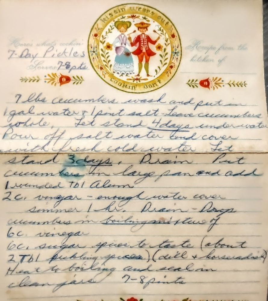 A handwritten version of the recipe that has better directions (slightly touched up to highlight 50-60 year old ball point pen)- below alt text is same for both (I had to read this one to make sure the other made sense)
7 Days Pickles
7 lbs cucumbers washed and put in 1gal water and 1 pint salt. Let stand 4 days under water. Drain, put in fresh water and let stand 3 days.
Drain, put cucumbers in large pan and add 1 rounded TBSP alum and 2 cups vinegar - add water to cover.
Simmer 1 hr.  Drain and drop cucumbers into boiling mixture of: 6 cups vinegar and 6 cups sugar and spices to taste (2TBSP pickling spices/dill/horseradish).
Heat to boiling and seal in clean jars. 7-8 pints.