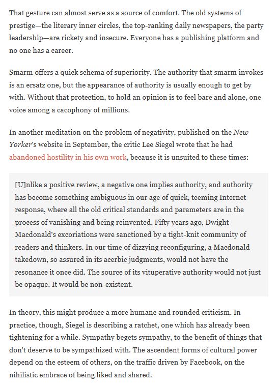 That gesture can almost serve as a source of comfort. The old systems of prestige—the literary inner circles, the top-ranking daily newspapers, the party leadership—are rickety and insecure. Everyone has a publishing platform and no one has a career.

Smarm offers a quick schema of superiority. The authority that smarm invokes is an ersatz one, but the appearance of authority is usually enough to get by with. Without that protection, to hold an opinion is to feel bare and alone, one voice among a cacophony of millions.

In another meditation on the problem of negativity, published on the New Yorker's website in September, the critic Lee Siegel wrote that he had abandoned hostility in his own work, because it is unsuited to these times:

[U]nlike a positive review, a negative one implies authority, and authority has become something ambiguous in our age of quick, teeming Internet response, where all the old critical standards and parameters are in the process of vanishing and being reinvented. Fifty years ago, Dwight Macdonald's excoriations were sanctioned by a tight-knit community of readers and thinkers. In our time of dizzying reconfiguring, a Macdonald takedown, so assured in its acerbic judgments, would not have the resonance it once did. The source of its vituperative authority would not just be opaque. It would be non-existent.

In theory, this might produce a more humane and rounded criticism. In practice, though, Siegel is describing a ratchet, one which has already been tightening for a while. Sympathy begets sympathy, to the benefit of things that don't deserve to be sympathized with. The ascendent forms of cultural power depend on the esteem of others, on the traffic driven by Facebook, on the nihilistic embrace of being liked and shared.