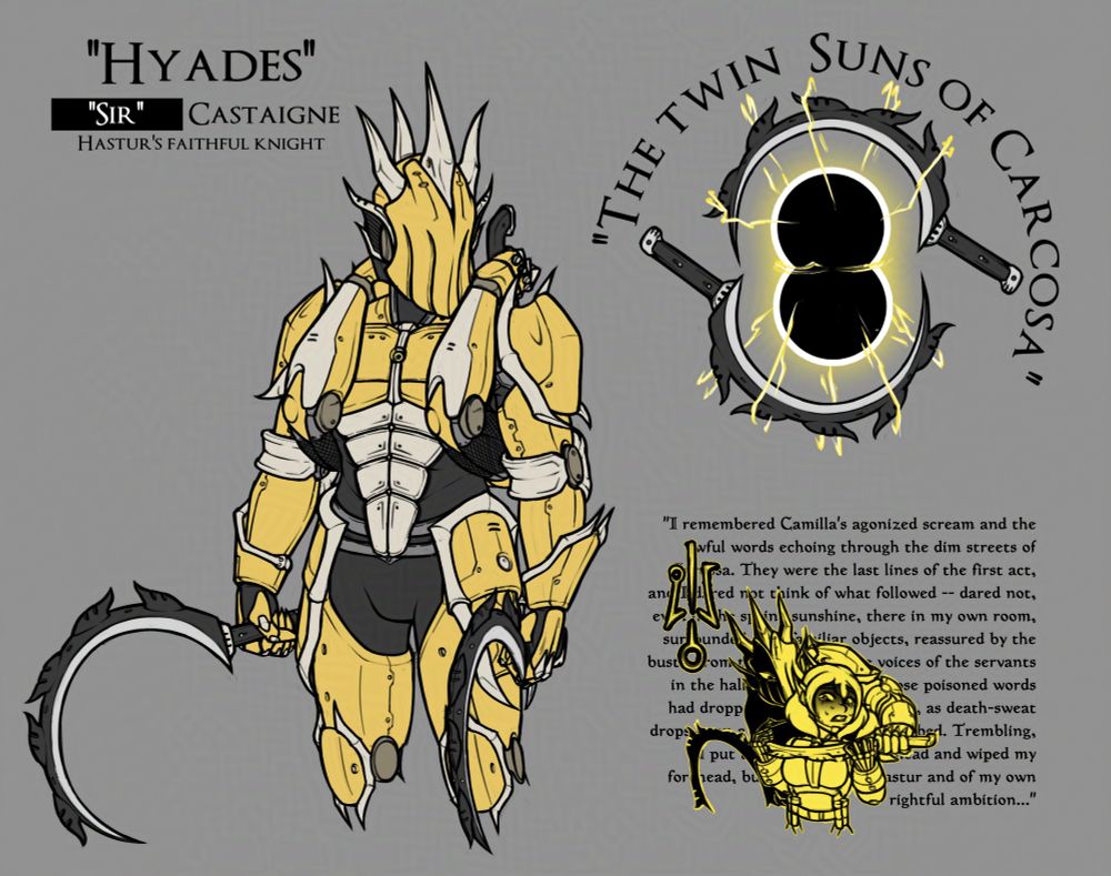 Desenho de Hyades, também conhecido como "Senhor" Castaigne: um cíber-guerreiro de aspecto sombrio. Ele tem duas foices de mão com labaredas, fazendo com que o design delas remete a uma ilustração do sol. O capacete dele é pontudo e cheio de espinhos, deixando a dúvida de como ele é capaz de ver através desse capacete. Dois braços mecânicos, que fazem parte da armadura, abraçam o guerreiro por trás, empunhando algum tipo de lâmina que está guardada nas costas dele. A armadura dele é primariamente amarela, com realces levemente prateados e roupa de baixo preta.
Há uma ilustração das duas lâminas dele ao lado direito. Quando juntas, elas formam algo como se fossem dois sóis negros se convergindo no espaço entre as lâminas. O nome "Os Sóis Gêmeos de Carcosa" aparece circulando elas.
Abaixo, há um rabisco dele ameaçando uma personagem do autor (Camila) com uma de suas lâminas sob os pescoço dela. O sinal amarelo está presente a esquerda delas, assim como um trecho do "Reparador de Reputações", do livro O Rei de Amarelo no fundo.
--
Drawing of Hyades, also known as "Sir" Castaigne: an edgy-looking cybernetic warrior. He wields two hand scythes with flame adornments, making their design reminisce an illustration of the sun. His helmet is pointy and studded with spikes, leaving one to wonder how he can see through it. Two mechanical arms, that are also part of the armor, embrace the warrior from behind, holding onto a pair of some kind of blades holstered on his back.
There's an illustration of his two blades on the right. When combined, they form something like two black suns converging in the space between the blades. The name "The Twin Suns of Carcosa" appears circling them.
Below, there's a doodle of him threatening one of the author's characters (Camila) with one of his blades at her throat. The yellow sign is present to the left of them, as is an excerpt from "The Repairer of Reputations" from The King in Yellow in the background.