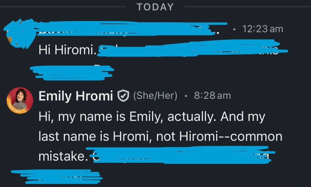 A screenshot of a LinkedIn conversation. A lot of it is redacted but the first person begins their message, “Hi Hiromi.” I, whose name on LinkedIn is clearly Emily Hromi, reply, “Hi, my name is Emily, actually. And my last name is Hromi, not Hiromi—common mistake.”