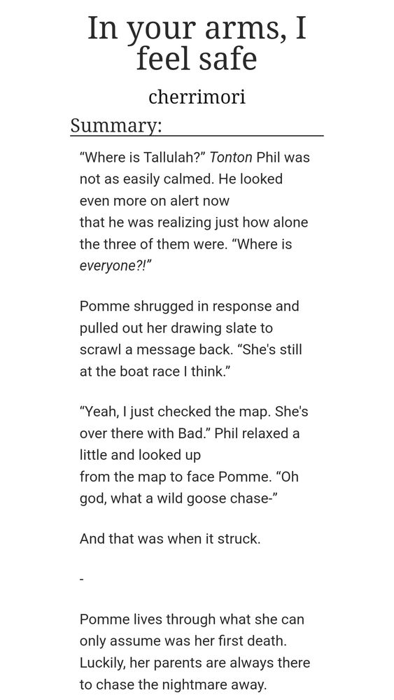 A screenshot of an AO3 fanfiction's title and summary. It reads:

In your arms, I feel safe
cherrimori
Summary:
“Where is Tallulah?” Tonton Phil was not as easily calmed. He looked even more on alert now
that he was realizing just how alone the three of them were. “Where is everyone?!”

Pomme shrugged in response and pulled out her drawing slate to scrawl a message back. “She's still at the boat race I think.”

“Yeah, I just checked the map. She's over there with Bad.” Phil relaxed a little and looked up
from the map to face Pomme. “Oh god, what a wild goose chase-”

And that was when it struck.

-

Pomme lives through what she can only assume was her first death. Luckily, her parents are always there to chase the nightmare away.